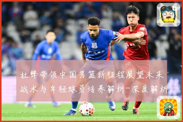 杜锋带领中国男篮新征程展望未来战术与年轻球员培养解析-深度解析
