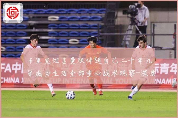 卡里克坦言曼联伴随自己二十年几乎成为生活全部重心战术观察-深度解析