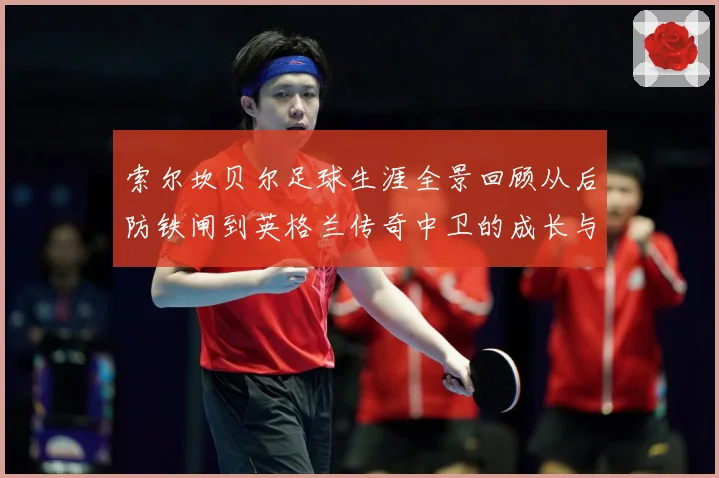 索尔坎贝尔足球生涯全景回顾从后防铁闸到英格兰传奇中卫的成长与荣耀-深度解析