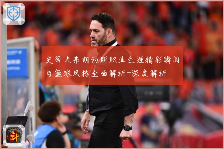史蒂夫弗朗西斯职业生涯精彩瞬间与篮球风格全面解析-深度解析