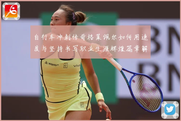自行车冲刺传奇格莱佩尔如何用速度与坚持书写职业生涯辉煌篇章解析-深度解析